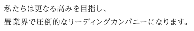 「私たちは更なる高みを目指し、畳業界で圧倒的なリーディングカンパニーになります。」