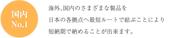 国内No.1 海外、国内のさまざまな製品を日本の各拠点へ最短ルートで結ぶことにより短納期で納めることが出来ます。